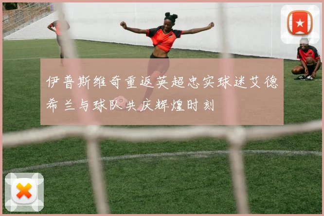 伊普斯维奇重返英超忠实球迷艾德希兰与球队共庆辉煌时刻