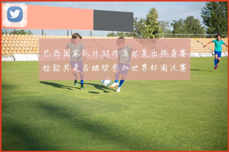 巴西国家队计划内马尔复出热身赛检验其是否继续参加世界杯淘汰赛