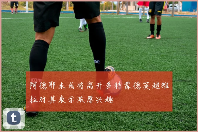 阿德耶米或将离开多特蒙德英超维拉对其表示浓厚兴趣