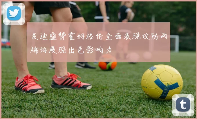 麦迪盛赞霍姆格伦全面表现攻防两端均展现出色影响力