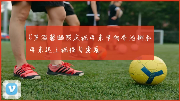 C罗温馨晒照庆祝母亲节向乔治娜和母亲送上祝福与爱意