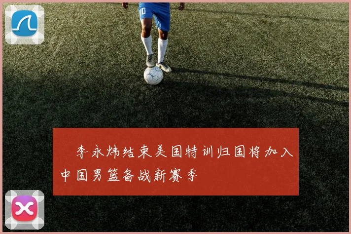 偰李永炜结束美国特训归国将加入中国男篮备战新赛季