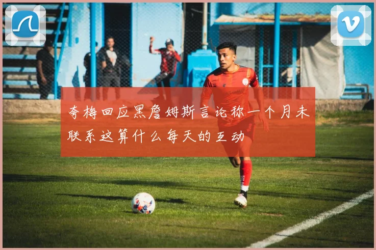 夸梅回应黑詹姆斯言论称一个月未联系这算什么每天的互动
