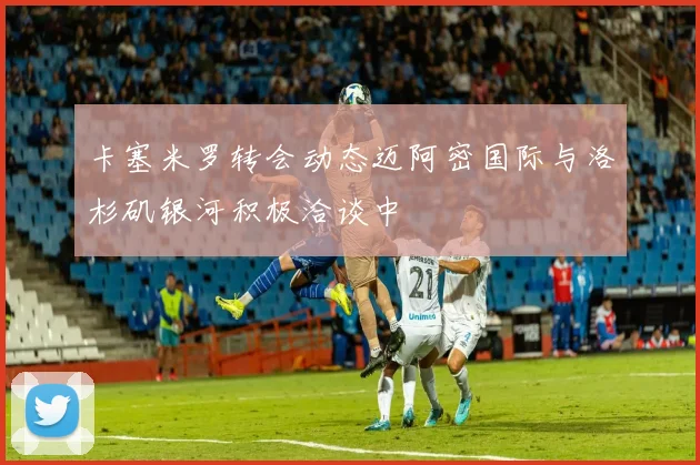 卡塞米罗转会动态迈阿密国际与洛杉矶银河积极洽谈中