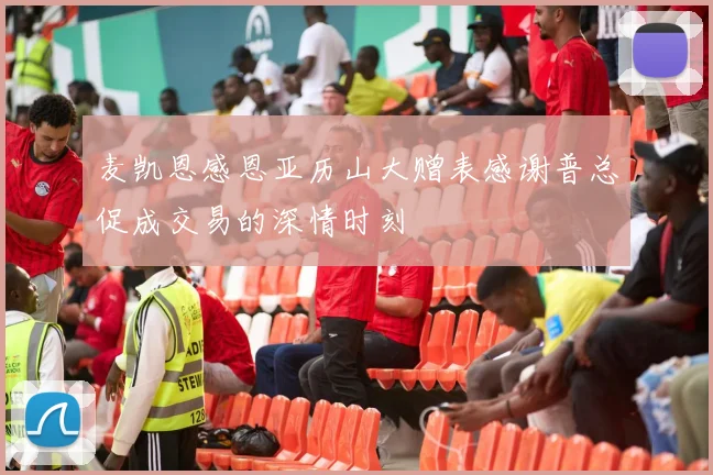麦凯恩感恩亚历山大赠表感谢普总促成交易的深情时刻
