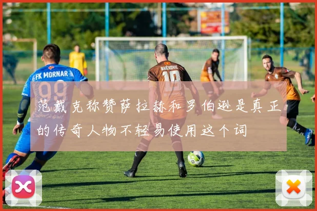 范戴克称赞萨拉赫和罗伯逊是真正的传奇人物不轻易使用这个词