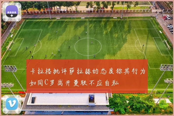 卡拉格批评萨拉赫的态度称其行为如同C罗离开曼联不应自私