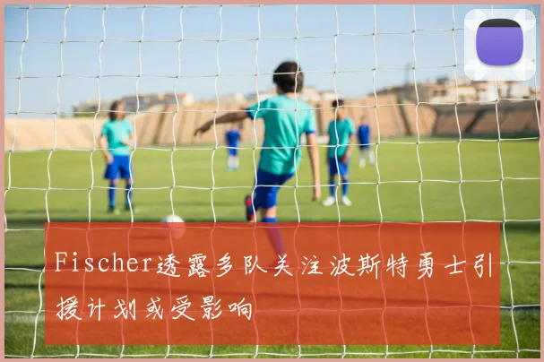 Fischer透露多队关注波斯特勇士引援计划或受影响