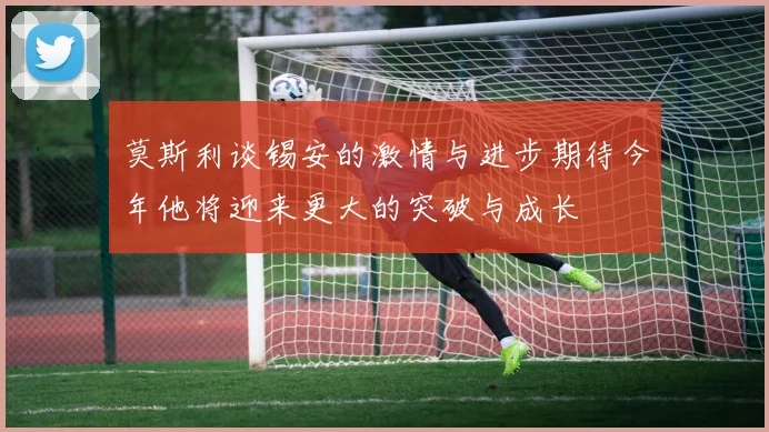 莫斯利谈锡安的激情与进步期待今年他将迎来更大的突破与成长